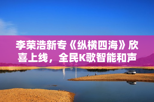 李荣浩新专《纵横四海》欣喜上线,全民K歌智能和声助力网友翻唱 李荣浩新专《纵横四海》欣喜上线,全民K歌智能和声助力网友翻唱