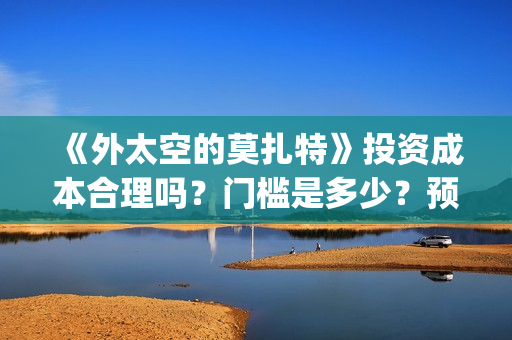 《外太空的莫扎特》投资成本合理吗?门槛是多少?预计收益多少?(外太空的莫扎特在线观看完整免费) 《外太空的莫扎特》投资成本合理吗?门槛是多少?预计收益多少?(外太空的莫扎特在线观看完整免费)