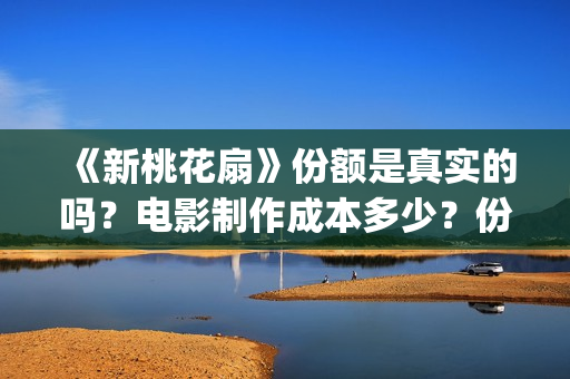 《新桃花扇》份额是真实的吗?电影制作成本多少?份额还有吗?(新桃花扇电影上映了吗) 《新桃花扇》份额是真实的吗?电影制作成本多少?份额还有吗?(新桃花扇电影上映了吗)