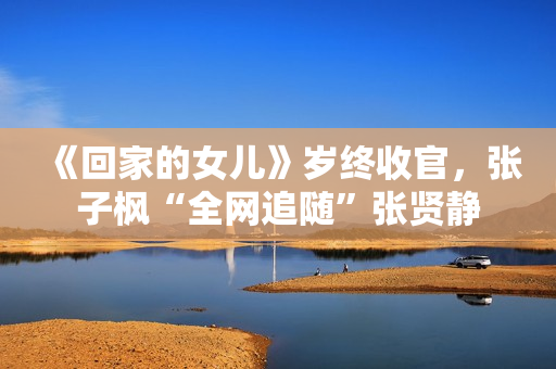 《回家的女儿》岁终收官,张子枫“全网追随”张贤静 《回家的女儿》岁终收官,张子枫“全网追随”张贤静