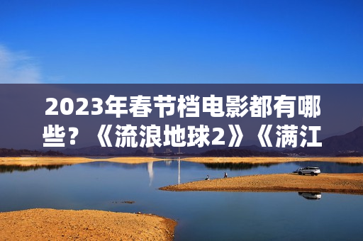 2023年春节档电影都有哪些？《流浪地球2》《满江红》《无名》群雄争霸再次开启
