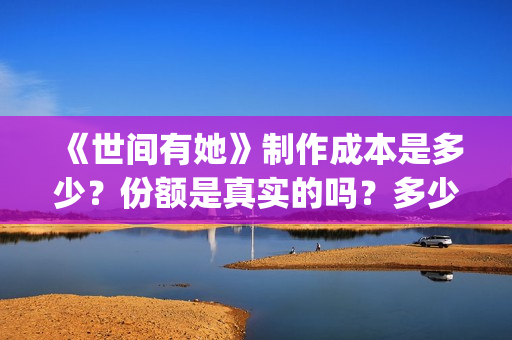 《世间有她》制作成本是多少?份额是真实的吗?多少钱一份?(世间有她出品方) 《世间有她》制作成本是多少?份额是真实的吗?多少钱一份?(世间有她出品方)