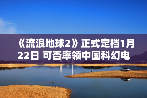 《流浪地球2》正式定档1月22日 可否率领中国科幻电影完成打破？