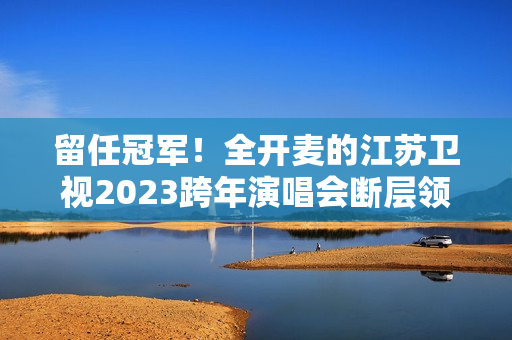留任冠军！全开麦的江苏卫视2023跨年演唱会断层领跑、全维第一