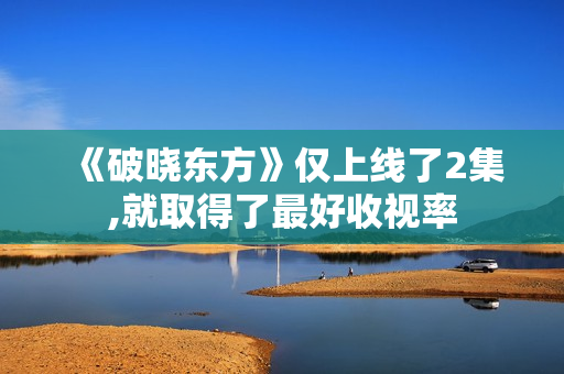 《破晓东方》仅上线了2集,就取得了最好收视率