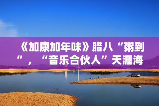 《加康加年味》腊八“粥到”，“音乐合伙人”天涯海角来集会