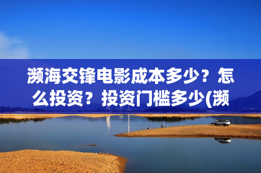 濒海交锋电影成本多少?怎么投资?投资门槛多少(濒海交锋电影怎么样) 濒海交锋电影成本多少?怎么投资?投资门槛多少(濒海交锋电影怎么样)