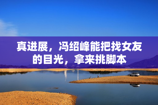 真进展,冯绍峰能把找女友的目光,拿来挑脚本 真进展,冯绍峰能把找女友的目光,拿来挑脚本