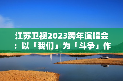 江苏卫视2023跨年演唱会：以「我们」为「斗争」作序