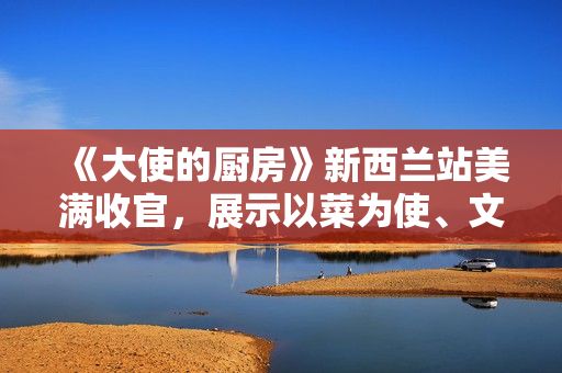 《大使的厨房》新西兰站美满收官，展示以菜为使、文明互通的巧思
