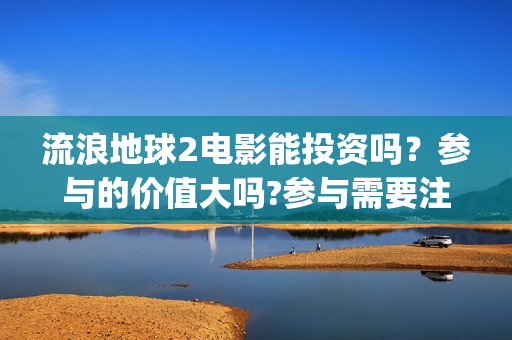 流浪地球2电影能投资吗？参与的价值大吗?参与需要注意什么(流浪地球2电影票房累计多少亿)