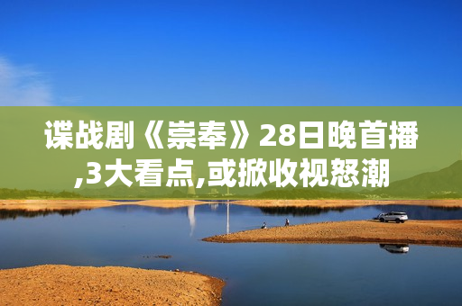 谍战剧《崇奉》28日晚首播,3大看点,或掀收视怒潮 谍战剧《崇奉》28日晚首播,3大看点,或掀收视怒潮