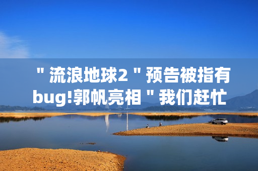 ＂流浪地球2＂预告被指有bug!郭帆亮相＂我们赶忙改＂
