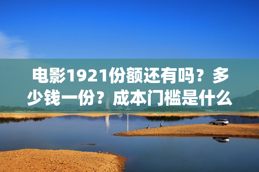 电影1921份额还有吗？多少钱一份？成本门槛是什么？(电影1921投资和预计票房)