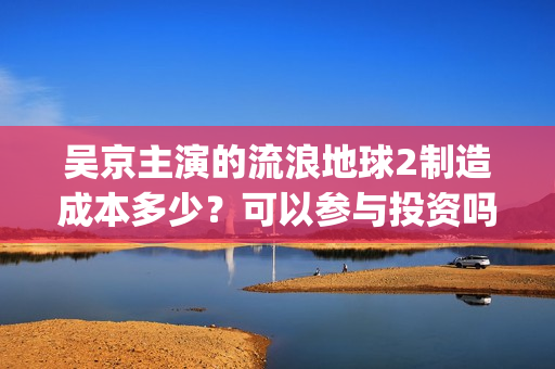 吴京主演的流浪地球2制造成本多少？可以参与投资吗？哪家公司出品？(流浪地球吴京扮演的角色叫什么名?)