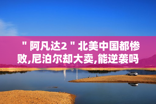 ＂阿凡达2＂北美中国都惨败,尼泊尔却大卖,能逆袭吗