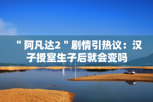 ＂阿凡达2＂剧情引热议：汉子授室生子后就会变吗