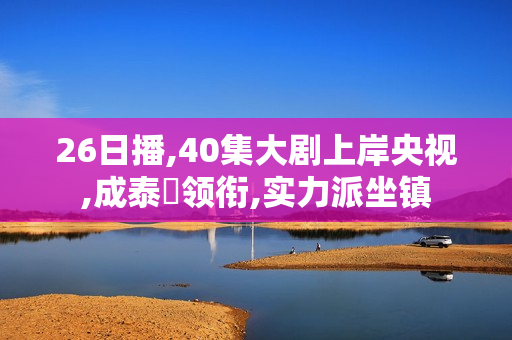 26日播,40集大剧上岸央视,成泰燊领衔,实力派坐镇