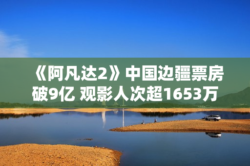 《阿凡达2》中国边疆票房破9亿 观影人次超1653万