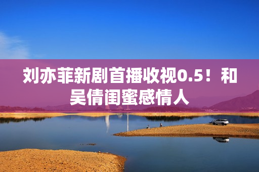 刘亦菲新剧首播收视0.5!和吴倩闺蜜感情人 刘亦菲新剧首播收视0.5!和吴倩闺蜜感情人