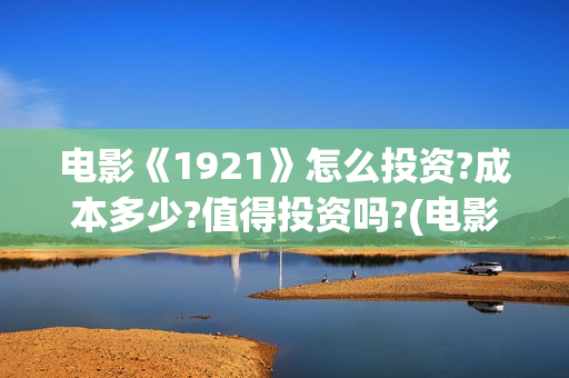 电影《1921》怎么投资?成本多少?值得投资吗?(电影《1921》的实际观影体验如何,有哪些很燃的瞬间?)