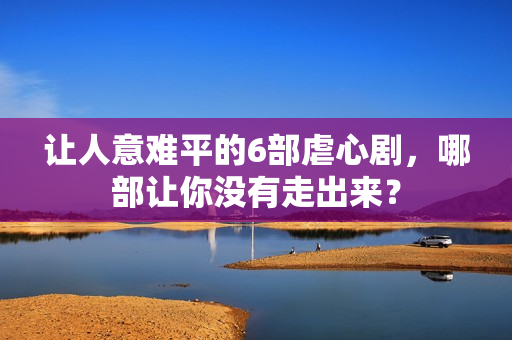 让人意难平的6部虐心剧，哪部让你没有走出来？