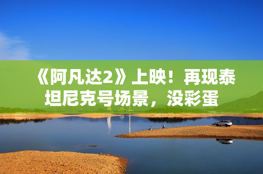 《阿凡达2》上映！再现泰坦尼克号场景，没彩蛋