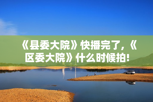 《县委大院》快播完了, 《区委大院》什么时候拍!