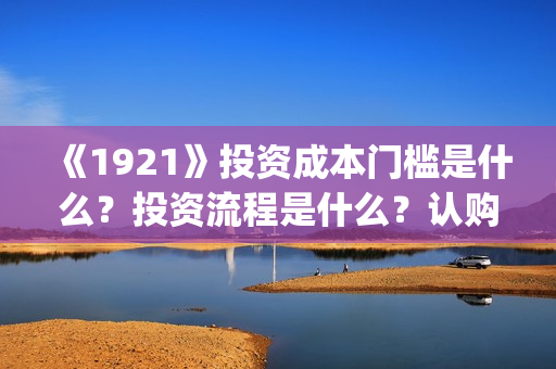 《1921》投资成本门槛是什么？投资流程是什么？认购份额是真实的吗？(1921投资多少)