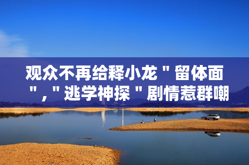 观众不再给释小龙＂留体面＂,＂逃学神探＂剧情惹群嘲