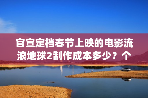 官宣定档春节上映的电影流浪地球2制作成本多少？个人可以参与投资吗(春节档 预售)