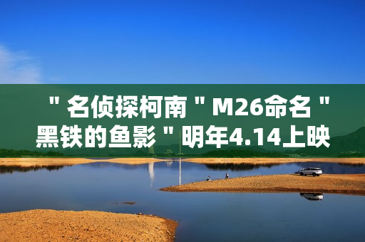 ＂名侦探柯南＂M26命名＂黑铁的鱼影＂明年4.14上映