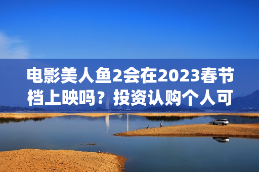 电影美人鱼2会在2023春节档上映吗？投资认购个人可以参与吗？(美人鱼2 主演)