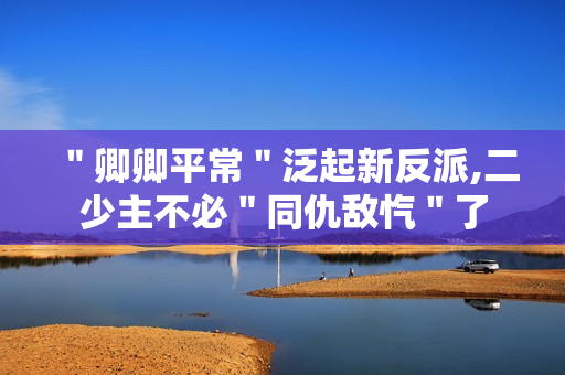 ＂卿卿平常＂泛起新反派,二少主不必＂同仇敌忾＂了