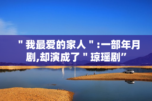 "我最爱的家人":一部年月剧,却演成了"琼瑶剧” "我最爱的家人":一部年月剧,却演成了"琼瑶剧”