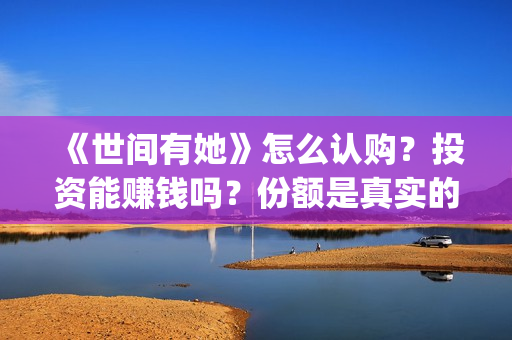 《世间有她》怎么认购？投资能赚钱吗？份额是真实的吗？(世间有她属于什么片)