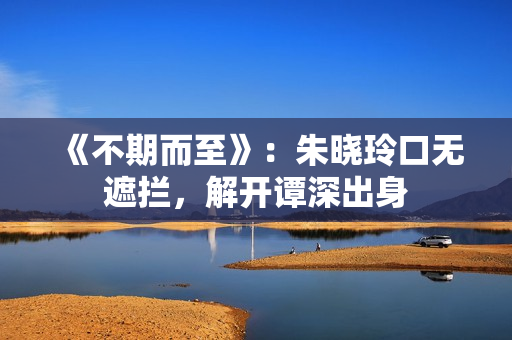 《不期而至》：朱晓玲口无遮拦，解开谭深出身