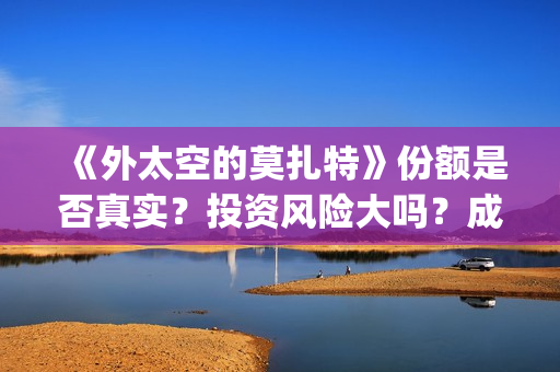 《外太空的莫扎特》份额是否真实？投资风险大吗？成本门槛是什么？(外太空的莫扎特免费观看高清)
