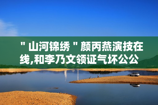 "山河锦绣"颜丙燕演技在线,和李乃文领证气坏公公 "山河锦绣"颜丙燕演技在线,和李乃文领证气坏公公