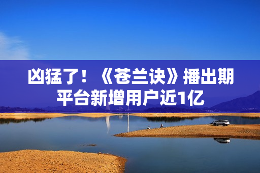 凶猛了！《苍兰诀》播出期平台新增用户近1亿