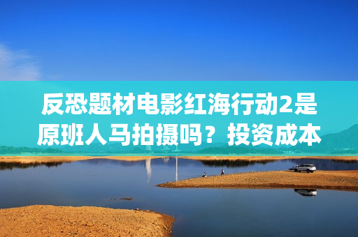 反恐题材电影红海行动2是原班人马拍摄吗？投资成本多少？有门槛吗？(反恐电影2020)
