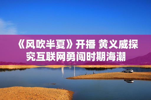 《风吹半夏》开播 黄义威探究互联网勇闯时期海潮