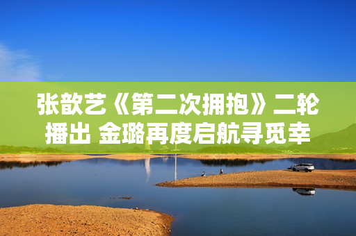 张歆艺《第二次拥抱》二轮播出 金璐再度启航寻觅幸福人生