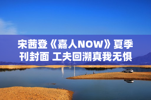 宋茜登《嘉人NOW》夏季刊封面 工夫回溯真我无惧应战