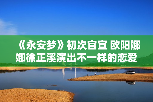 《永安梦》初次官宣 欧阳娜娜徐正溪演出不一样的恋爱悬疑