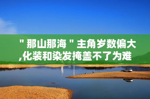 "那山那海"主角岁数偏大,化装和染发掩盖不了为难 "那山那海"主角岁数偏大,化装和染发掩盖不了为难
