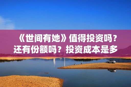 《世间有她》值得投资吗？还有份额吗？投资成本是多少？(世间有她女主角)