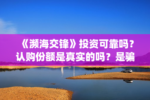 《濒海交锋》投资可靠吗?认购份额是真实的吗?是骗人的吗?(濒海交锋电影投资可靠吗) 《濒海交锋》投资可靠吗?认购份额是真实的吗?是骗人的吗?(濒海交锋电影投资可靠吗)