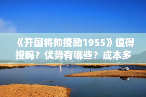 《开国将帅授勋1955》值得投吗？优势有哪些？成本多少？(开国将帅授勋人员名单)
