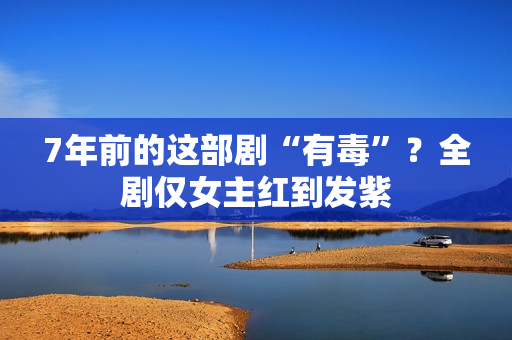 7年前的这部剧“有毒”？全剧仅女主红到发紫